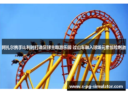 阿扎尔携手比利时打造足球主题游乐园 过山车融入球场元素惊险刺激