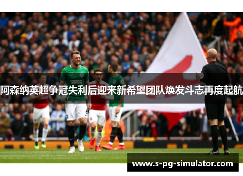 阿森纳英超争冠失利后迎来新希望团队焕发斗志再度起航 阿森纳英超争冠失利后迎来新希望团队焕发斗志再度起航