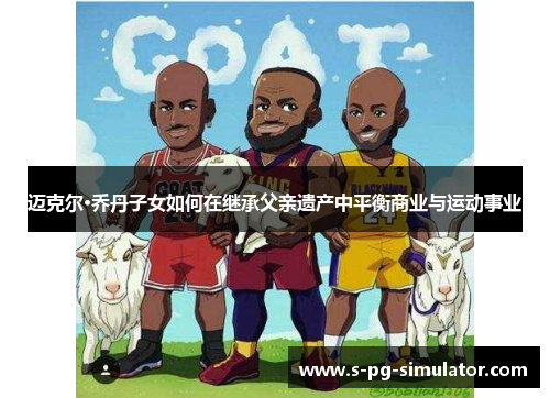 迈克尔·乔丹子女如何在继承父亲遗产中平衡商业与运动事业 迈克尔·乔丹子女如何在继承父亲遗产中平衡商业与运动事业