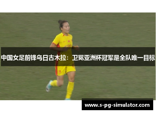 中国女足前锋乌日古木拉：卫冕亚洲杯冠军是全队唯一目标