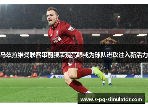 马兹拉维曼联客串前腰表现亮眼或为球队进攻注入新活力